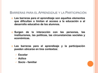 BARRERAS PARA EL APRENDIZAJE Y LA PARTICIPACIÓN
 Las barreras para el aprendizaje son aquellos elementos
que dificultan o limitan el acceso a la educación o al
desarrollo educativo de los alumnos.
 Surgen de la interacción con las personas, las
instituciones, las políticas, las circunstancias sociales y
económicas.
 Las barreras para el aprendizaje y la participación
pueden ubicarse en tres contextos:
 Escolar
 Aúlico
 Socio - familiar
 