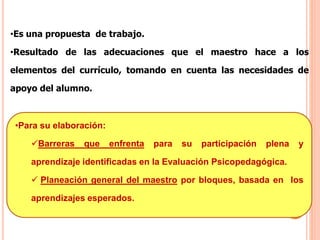 •Es una propuesta de trabajo.
•Resultado de las adecuaciones que el maestro hace a los
elementos del currículo, tomando en cuenta las necesidades de
apoyo del alumno.
•Para su elaboración:
Barreras que enfrenta para su participación plena y
aprendizaje identificadas en la Evaluación Psicopedagógica.
 Planeación general del maestro por bloques, basada en los
aprendizajes esperados.
 