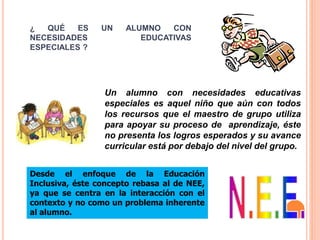 ¿ QUÉ ES UN ALUMNO CON
NECESIDADES EDUCATIVAS
ESPECIALES ?
Un alumno con necesidades educativas
especiales es aquel niño que aún con todos
los recursos que el maestro de grupo utiliza
para apoyar su proceso de aprendizaje, éste
no presenta los logros esperados y su avance
curricular está por debajo del nivel del grupo.
Desde el enfoque de la Educación
Inclusiva, éste concepto rebasa al de NEE,
ya que se centra en la interacción con el
contexto y no como un problema inherente
al alumno.
 