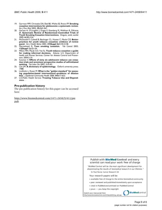BMC Public Health 2009, 9:411                                                              http://www.biomedcentral.com/1471-2458/9/411



19.   Garrison MM, Christakis DA, Ebel BE, Wiehe SE, Rivara FP: Smoking
      cessation interventions for adolescents: a systematic review.
      Am J Prev Med 2003, 25:363-367.
20.   Gervais A, O'Loughlin J, Dugas E, Eisenberg M, Wellman R, Difranza
      JR: Systematic Review of Randomized Controlled Trials of
      Youth Smoking Cessation Interventions. Drogues, santé, société
      2009, 6:283-316.
21.   McDonald P, Colwell B, Backinger CL, Husten C, Maule CO: Better
      practices for youth tobacco cessation: evidence of review
      panel. Am J Health Behav 2003, 27(Suppl 2):S144-S158.
22.   Mermelstein R: Teen smoking cessation. Tob Control 2003,
      12(Suppl 1):i25-i34.
23.   Milton MH, Maule CO, Yee SL: Youth tobacco cessation: a guide
      for making informed decisions. Atlanta: U.S. Department of
      health and Human Services, Center for disease Control and Preven-
      tion; 2004:3-14.
24.   Sussman S: Effects of sixty six adolescent tobacco use cessa-
      tion trials and seventeen prospective studies of self-initiated
      quitting. Tob Induc Dis 2002, 1:35-81.
25.   Last JM: A dictionary of epidemiology. Oxford university press;
      1988.
26.   Lindholm L, Rosen M: What is the golden standard for assess-
      ing population-based interventions?--problems of dilution
      bias. J Epidemiol Community Health 2000, 54:617-622.
27.   U.S.Public Health Service: Treating Tobacco Use and Depend-
      ence. .

Pre-publication history
The pre-publication history for this paper can be accessed
here:

http://www.biomedcentral.com/1471-2458/9/411/pre
pub




                                                                                    Publish with Bio Med Central and every
                                                                                   scientist can read your work free of charge
                                                                               BioMed Central will be the most significant development for
                                                                               disseminating the results of biomedical researc h in our lifetime.
                                                                                    Sir Paul Nurse, Cancer Research UK

                                                                                  Your research papers will be:
                                                                                    available free of charge to the entire biomedical community
                                                                                    peer reviewed and published immediately upon acceptance
                                                                                    cited in PubMed and archived on PubMed Central
                                                                                    yours — you keep the copyright

                                                                           Submit your manuscript here:                                BioMedcentral
                                                                           http://www.biomedcentral.com/info/publishing_adv.asp




                                                                                                                                             Page 6 of 6
                                                                                                                     (page number not for citation purposes)
 