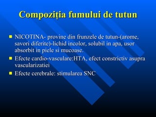 Compozi ţia fumului de tutun NICOTINA- provine din frunzele de tutun-(arome, savori diferite)-lichid incolor, solubil in apa, usor absorbit in piele si mucoase. Efecte cardio-vasculare:HTA, efect   constrictiv asupra vascularizatiei Efecte cerebrale: stimularea SNC 