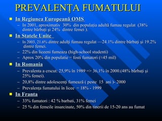 PREVALENŢA FUMATULUI  In Regiunea Europeană OMS  In 2001,  aproximativ  30%  din populaţia adultă fumau regulat  ( 38%  dintre bărbaţi şi  24%  dintre femei  ). In  Statele Unite  In 2003, 21.6%  d intre adulţi fumau regulat  —24.1%  dintre bărbaţi şi  19.2%  dintre femei.   22% din liceeni fumeaza (high-school studenti) Aprox 20% din populatie = fosti fumatori (≈45 mil) In  Romania Prevalenta a crscut:  25,9%  î n 1989  =>  36,1%  î n 2000.(48%  bărbaţi şi  25%  femei ). 20,8%  dintre adolescenţi fumează  (  peste  15  ani  )- 2000 Prevalenţa fumatului în licee  = 18%   - 1999 In  Franta 33% fum atori  :   42 %  barbati, 31 % fem ei 25 % d in femeile insarcinate, 5 0%  din tinerii  de 15-20 ans  au fumat 