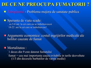 DE CE NE PREOCUPA FUMATORII ? Tabagismul  - Problema majora de sanatate publica  Speranta de viata scade: cu 5-8 ani  la cei care nu se imbolnavescsi  18-22  ani la cei care se imbolnavesc! Argumente economice: costul ingrijirilor medicale ale bolilor cauzate de fumat Mortalitatea : 1 deces din 9 este datorat fumatului fumat = cea mai importanta cauza evitabila in tarile dezvoltate (1/3 din decesele barbatilor de varsta medie) 