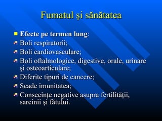 Fumatul  şi sănătatea Efecte pe termen lung : Boli respiratorii; Boli cardiovasculare; Boli oftalmologice, digestive, orale, urinare  şi osteoarticulare; Diferite tipuri de cancere; Scade imunitatea; Consecin ţe negative asupra fertilităţii, sarcinii şi fătului. 