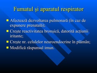 Fumatul  ş i aparatul respirator Afecteaz ă  dezvoltarea pulmonar ă  ( î n caz de expunere prenatal ă ); Cre ş te reactivitatea bron ş ic ă , datorit ă  ac ţ iunii iritante; Cre ş te nr. celulelor neuroendocrine  î n pl ă m â n; Modific ă  r ă spunsul imun. 