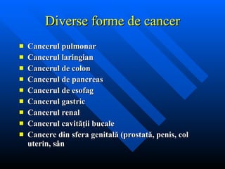 Diverse forme de cancer Cancerul pulmonar Cancerul laringian Cancerul de colon Cancerul de pancreas Cancerul de esofag Cancerul gastric Cancerul renal Cancerul cavităţii bucale Cancere din sfera genitală (prostată, penis, col uterin, sân 