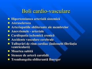 Hipertensiunea arterială sistemică Ateroscleroza Arteriopatiile obliterante ale membrelor Anevrismele   - arteriale  Cardiopatia ischemică cronică Accidente vasculare cerebrale Tulburări de ritm cardiac (îndeosebi fibrilaţia ventriculară) Moartea subită Stenoze de arteră carotidă Trombangeita obliterantă Buerger Boli cardio-vasculare 
