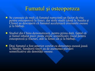 Fumatul  şi osteoporoza Se cunoa şte de mult că fumatul reprezintă un factor de risc pentru osteoporoză la femei, dar noile studii (două în Suedia şi China) au descoperit că fumatul accelerează eroziunile osoase şi la bărbaţi.  Studiul din China demonstreaz ă, pentru prima dată, faptul că şi fumul inhalat pasiv poate creşte semnificativ riscul pentru osteoporoză şi fracturi, atât la femei cât şi la bărbaţi.   De şi fumatul a fost anterior corelat cu densitatea osoasă joasă la bătrâni, fumătorii tineri au de asemenea pierderi semnificative ale densităţii osoase.  