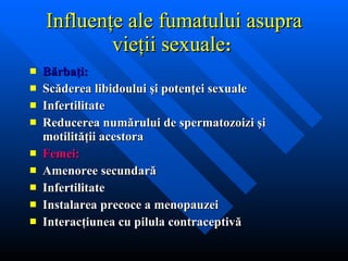 Influenţe ale fumatului asupra vieţii sexuale :   Bărbaţi: Scăderea libidoului şi potenţei sexuale Infertilitate Reducerea numărului de spermatozoizi şi motilităţii acestora Femei: Amenoree secundară Infertilitate Instalarea precoce a menopauzei Interacţiunea cu pilula contraceptivă   