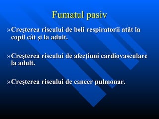 Fumatul pasiv Cre ş terea riscului de boli respiratorii at â t la copil c â t  ş i la adult. Cre ş terea riscului de afec ţ iuni cardiovasculare la adult. Cre ş terea riscului de cancer pulmonar. 