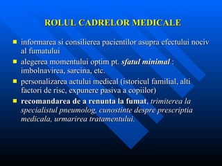 ROLUL CADRELOR MEDICALE informarea si consilierea pacientilor asupra efectului nociv al fumatului alegerea momentului optim pt.  sfatul minimal  : imbolnavirea, sarcina, etc. personalizarea actului medical (istoricul familial, alti factori de risc, expunere pasiva a copiilor) recomandarea de a renunta la fumat ,  trimiterea la specialistul pneumolog, cunostinte despre prescriptia medicala, urmarirea tratamentului. 