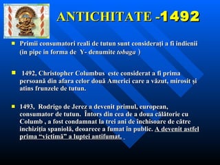 ANTICHITATE - 1492 Primii consumatori reali de tutun sunt consideraţi a fi indienii  (in  pipe in forma de  Y-  denumite  tobaga  ) 1492, Christopher Columbus   este considerat a fi prima persoană din afara celor două Americi care a văzut, mirosit şi atins frunzele de tutun.   1493 ,   Rodrigo de Jerez  a devenit primul, european, consumator de tutun.   Întors din cea de a doua călătorie cu Columb , a fost condamnat la trei ani de închisoare de către inchiziţia spaniolă, deoarece a fumat în public.  A devenit astfel prima “victimă” a luptei antifumat.   