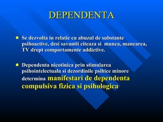 DEPENDENTA Se dezvolta in relatie cu abuzul de substante psihoactive, desi savantii citeaza si  munca, mancarea, TV drept comportamente addictive. Dependenta nicotinica prin stimularea psihointelectuala si dezordinile psihice minore determina   manifestari de dependenta compulsiva fizica si psihologica 