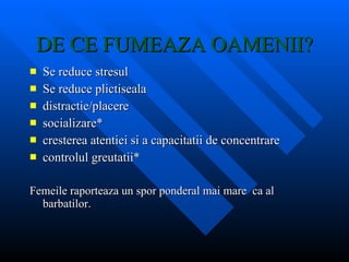 DE CE FUMEAZA OAMENII? Se reduce stresul Se reduce plictiseala distractie/placere socializare* cresterea atentiei si a capacitatii de concentrare controlul greutatii* Femeile raporteaza un spor ponderal mai mare  ca al barbatilor. 