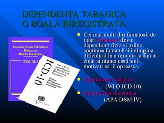 DEPENDENTA TABAGICA  O BOALA INREGISTRATA  Cei mai multi din fumatorii de tigari  obisnuite  devin dependenti fizic si psihic, continua fumatul si intimpina dificultati in a renunta la fumat chiar si atunci cind sint motivati sa  il opreasca. Dependenta tabagica (WhO ICD 10) Dependenta nicotinica (APA DSM IV) 