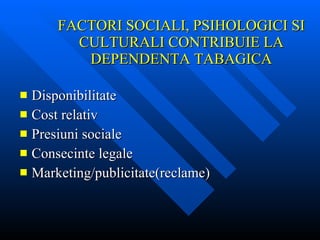 FACTORI SOCIALI, PSIHOLOGICI SI CULTURALI CONTRIBUIE LA DEPENDENTA TABAGICA Disponibilitate Cost relativ Presiuni sociale Consecinte legale Marketing/publicitate(reclame) 
