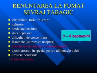 RENUNTAREA LA FUMAT SEVRAJ TABAGIC iritabilitate, furie, frustrare neliniste anxietate/tensiune stari depresive dificultati de concentrare insomnie (se trezeste noaptea) dorinta sau nevoia de a consuma tutun* apetit crescut, in special pentru alimentele dulci crestere ponderala *  Predictie de recadere 3 – 6 saptamini 