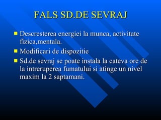 FALS SD.DE SEVRAJ Descresterea energiei la munca, activitate fizica,mentala. Modificari de dispozitie Sd.de sevraj se poate instala la cateva ore de la intreruperea fumatului si atinge un nivel maxim la 2 saptamani.  