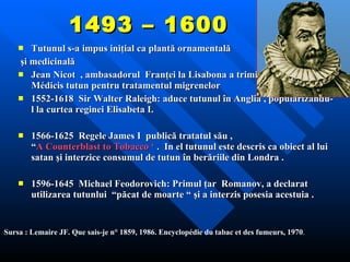 1493 – 1600 Tutunul s-a impus iniţial ca plantă ornamentală şi medicinală  Jean Nicot  , ambasadorul  Franţei la Lisabona   a trimis  Catherine i  de Médicis  tutun pentru tratamentul migrenelor 1552-1618  Sir Walter Raleigh:  aduce tutunul în Anglia , popularizându-l la curtea reginei Elisabeta I .    1566-1625   Regele  James I  publică tratatul său  ,  “ A Counterblast to Tobacco ‘  .  In el tutunul este descris ca obiect al lui satan şi interzice consumul de tutun în berăriile din Londra .   1596-1645  Michael Feodorovich:  Primul ţar  Romanov , a declarat utilizarea tutunlui  “păcat de moarte “ şi a interzis posesia acestuia .   S ursa  : Lemaire JF. Que sais-je n° 1859, 1986. Encyclopédie du tabac et des fumeurs, 1970 . 