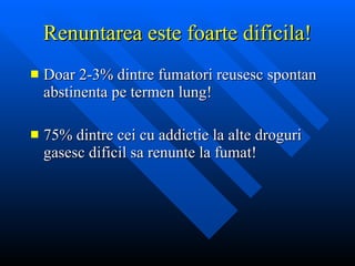 Renuntarea este foarte dificila! Doar 2-3% dintre fumatori reusesc  spontan  abstinenta pe termen lung! 75% dintre cei cu addictie la alte droguri gasesc dificil sa renunte la fumat! 