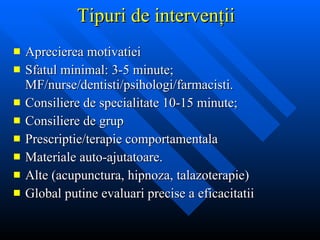 T ipuri de intervenţii Aprecierea motivatiei Sfatul minimal: 3-5 minute;  MF/nurse/dentisti/psihologi/farmacisti. Consiliere de  s p ecialitate  10-15 minute;  Consiliere de grup Prescriptie/terapie comportamentala Materiale auto-ajutatoare. Alte (acupunctura, hipnoza, talazoterapie) Global putine evaluari precise a eficacitatii 