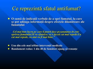 Ce repre zintă sfatul antifumat? O sumă de indicaţii verbale de a opri fumatul, la care se pot adăuga informaţii despre efectele dăunătoare ale fumatului  “ Cel mai bun lucru pe care il puteti face pt.sanatatea dv.este oprirea fumatului.Si va sfatuiesc sa o faceti cat mai repede.Cu cat mai repede, cu atat va fi mai bine.” Una din cele mai ieftine intervenţii medicale Randament redus: 1 din 40 de fumători ajung să renunţe 