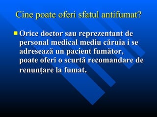 Cine poate oferi sfatul antifumat? Orice doctor sau reprezentant de personal medical mediu căruia i se adresează un pacient fumător, poate oferi o scurtă recomandare de renunţare la fumat . 