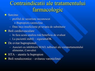 Contraindicatii ale tratamentului farmacologic Sarcina:  profilul de securitate necunoscut Bupropion,vareniclina Date inca insuficiente pt terapia de substitutie Boli cardiovasculare In faza acuta analiza risk/beneficiu de evaluat La pacientii stabili – sigurantaOK De evitat bupropionul: Asocieri cu inhibitorii MAO, tulburari ale comportamentului alimentar, Convulsii HTA – atentie la bupropion Boli renalecronice – evitarea vareniclinei 