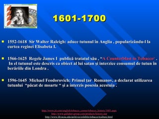 1601-1700 1552-1618  Sir Walter Raleigh:  aduce tutunul în Anglia , popularizându-l la curtea reginei Elisabeta I .    1566-1625   Regele  James I  publică tratatul său  , “ A Counterblast to Tobacco‘  .  In el tutunul este descris ca obiect al lui satan şi interzice consumul de tutun în berăriile din Londra .   1596-1645  Michael Feodorovich:  Primul ţar  Romanov , a declarat utilizarea tutunlui  “păcat de moarte “ şi a interzis posesia acestuia .   http://www.jti.com/english/tobacco_corner/tobacco_history/1601.aspx http://www.gallaher-group.com/products/history.asp http://www.lib.ncsu.edu/archives/exhibits/tobacco/tculture.html   