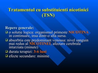 Tratamentul cu substituienti nicotinici (TSN) Repere generale : o solutie logica: organismul primeste   NICOTINA   in continuare, insa dintr-o alta sursa. absorbtia este predominant venoasa: nivel sanguin mai redus al   NICOTINEI , afectare cerebrala intarziata (minute) durata terapiei:   3-6 luni efecte secundare: minime 