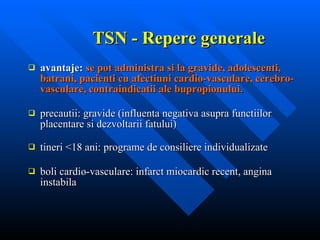 TSN - Repere generale avantaje:  se pot administra si la gravide, adolescenti, batrani, pacienti cu afectiuni cardio-vasculare, cerebro-vasculare, contraindicatii ale bupropionului . precautii: gravide (influenta negativa asupra functiilor placentare si dezvoltarii fatului) tineri <18 ani: programe de consiliere individualizate boli cardio-vasculare: infarct miocardic recent, angina instabila 