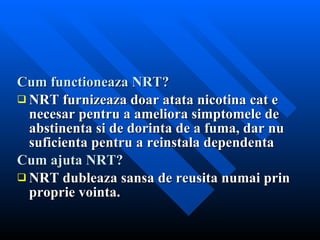 Cum functioneaza NRT? NRT furnizeaza doar atata nicotina cat e necesar pentru a ameliora simptomele de abstinenta si de dorinta de a fuma, dar nu suficienta pentru a reinstala dependenta Cum ajuta NRT? NRT dubleaza sansa de reusita numai prin proprie vointa. 