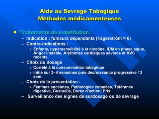Aide au Sevrage Tabagique Méthodes médicamenteuses Traitements de substitution : Indication : fumeurs dépendants (Fagerstrôm > 6) Contre-indications : Enfants, hypersensibilité à la nicotine, IDM en phase aigue, Angor instable, Arythmies cardiaques sévères et AVC récents. Choix du dosage  Corrélé à la consommation tabagique Initié sur 3- 4 semaines puis décroissance progressive / 3 sem. Choix de la présentation :  Femmes enceintes, Pathologies cutanées, Tolérance digestive, Gestuelle, Durée d’action, Prix Surveillance des signes de surdosage ou de sevrage 