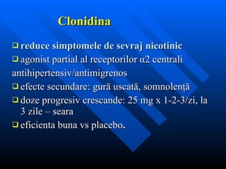 Clonidina reduce simptomele de sevraj nicotinic agonist partial al receptorilor  α 2 centrali antihipertensiv/antimigrenos efecte secundare: gur ă  uscat ă , somnolen ţă d o z e progresiv crescande: 25   mg x  1- 2 - 3 /zi, la 3 zile – seara eficienta buna vs placebo . 