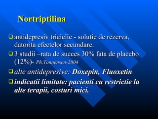 Nortriptilina antidepresiv triciclic - solutie de rezerva, datorita efectelor secundare. 3 studii –rata de succes 30% fata de placebo (12%)-  Ph.Tonnensen-2004  alte antidepresive:  Doxepin, Fluoxetin indicatii limitate: pacienti cu restrictie la alte terapii, costuri mici. 