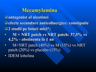 Mecamylamina antagonist al nicotinei efecte secundare anticolinergice: constipatie 2 studii pe loturi mici*:  M + NRT patch vs NRT patch: 37,5% vs 4,2% - abstinenta la 1 an M+NRT patch (40%) vs M (15%) vs NRT patch (20%) vs placebo (15% ) IDEM lobelina 
