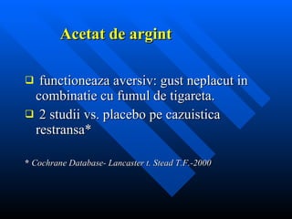 Acetat de argint functioneaza aversiv: gust neplacut in combinatie cu fumul de tigareta. 2 studii vs. placebo pe cazuistica restransa* *  Cochrane Database- Lancaster t. Stead T.F.-2000  