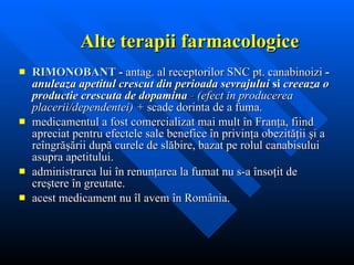 Alte terapii farmacologice RIMONOBANT  -  antag. al receptorilor   SNC pt.  canabinoizi  -   anuleaza   apetitul crescut din   perioada sevrajului  si  creeaza o productie crescuta de dopamina  -  (efect in producerea placerii/dependentei) +  scade dorinta de a fuma.  m edicamentul a fost comercializat mai mult în Franţa, fiind apreciat pentru efectele sale benefice în privinţa obezităţii şi a reîngrăşării   după curele de slăbire, bazat pe rolul canabisului asupra apetitului. a dministrarea lui în renunţarea la fumat nu s-a însoţit de creştere în greutate.  acest medicament nu îl avem în România .  