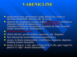 VARENICLINE medicament nou, performant, scade dorinta de a fuma si diminua simptomele datorate sdr. de sevraj. afinitate pt. receptorul nicotinic  α 4 β 2 ( AGONIST ) -stimularea eliberarii partiale de dopamina si  ( ANTAGONIST ) - impiedica stimularea receptorului nicotinic de catre nicotina. (scade fenomenul de “recompensa”) eficienta maxima: 44%. efecte adverse: greata, cefalee, insomnie, sdr. dispeptic. fara interactiuni medicamentoase semnificative. uneori, la finele tratamentului: iritabilitate, insomnie, depresie, tendinta reluarii fumatului. dozaj: 0,5 mg/zi, 3 zile, apoi 0,5mg x2/zi, 4 zile, apoi 1mgx2/zi pana la 12 sapt - durata tratamentului. 