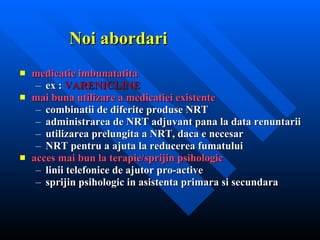 Noi abordari medicatie imbunatatita ex :  VARENICLINE mai buna utilizare a medicatiei existente combinatii de diferite produse NRT administrarea de NRT adjuvant pana la data renuntarii utilizarea prelungita a NRT, daca e necesar NRT pentru a ajuta la reducerea fumatului acces mai bun la terapie/sprijin psihologic linii telefonice de ajutor pro-active sprijin psihologic in asistenta primara si secundara 