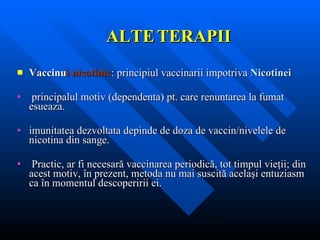 ALTE   TERAPII Vaccinu l nicotinic : principiul vaccinarii impotriva  Nicotinei   principalul motiv (dependenta) pt. care renuntarea la fumat esueaza. imunitatea dezvoltata depinde de doza de vaccin/nivelele de nicotina din sange. Practic, ar fi necesară vaccinarea periodică, tot timpul vieţii ;  din acest motiv, în prezent, metoda nu mai suscită acelaşi entuziasm ca în momentul descoperirii ei. 