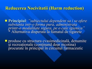 Reducerea  Nocivitat ii  (Harm reduction) Principiul :   ”subiectului dependent sa i se ofere substanta intr-o forma pura, administrata printr-o modalitate sigura, pe o cale igienica” * Alternativa disperata la fumatul de tigarete produse cu structura cvasimedicinal ă , denumite  ş i recrea ţ ionale (con ţi nand doar nicotina) procurate  î n principal  î n circuitul farmaceutic   