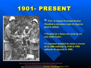 1901- PRESENT  http://www.jti.com/english/tobacco_corner/tobacco_history/1601.aspx http://www.gallaher-group.com/products/history.asp http://www.lib.ncsu.edu/archives/exhibits/tobacco/tculture.html   1914   în timpul Primului Război Mondial se introduce raţia de ţigarete pentru soldaţi.   Dreptul de a fuma este cerut de tot mai multe femei .   Consumul mondial de tutun a crescut de la 1000 miliarde în 1940 la 5500 miliarde de ţigarete în 2000.  Source : The tobacco Atlas; 30-31.  WHO, 2002, ISBN 924156 209 9 