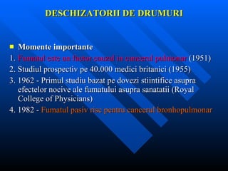 DESCHIZATORII DE DRUMURI Momente importante 1.  Fumatul este un factor cauzal in cancerul pulmonar  (1951) 2. Studiul prospectiv pe 40.000 medici britanici (1955) 3. 1962 - Primul studiu bazat pe dovezi stiintifice asupra efectelor nocive ale fumatului asupra sanatatii (Royal College of Physicians) 4. 1982 -  Fumatul pasiv risc pentru cancerul bronhopulmonar 