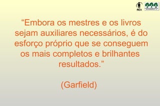 “Embora os mestres e os livros
sejam auxiliares necessários, é do
esforço próprio que se conseguem
 os mais completos e brilhantes
           resultados.”

           (Garfield)
 