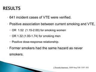 ◦ 641 incident cases of VTE were verified.
◦ Positive association between current smoking and VTE,
 OR 1.52 (1.15-2.00) for smoking women
 OR 1.32 (1.00-1.74) for smoking men
 Positive dose-response relationship.
◦ Former smokers had the same hazard as never
smokers.
J Thromb Haemost. 2009 Aug;7(8):1297-303
RESULTS
 