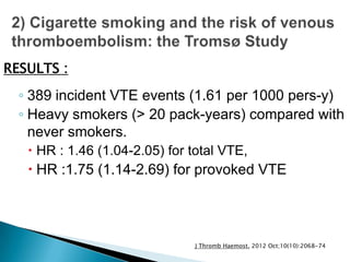 ◦ 389 incident VTE events (1.61 per 1000 pers-y)
◦ Heavy smokers (> 20 pack-years) compared with
never smokers.
 HR : 1.46 (1.04-2.05) for total VTE,
 HR :1.75 (1.14-2.69) for provoked VTE
RESULTS :
J Thromb Haemost. 2012 Oct;10(10):2068-74
 