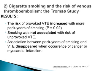 ◦ The risk of provoked VTE increased with more
pack-years of smoking (P = 0.02).
◦ Smoking was not associated with risk of
unprovoked VTE.
◦ Association between pack-years of smoking and
VTE disappeared when occurrence of cancer or
myocardial infarction.
RESULTS :
J Thromb Haemost. 2012 Oct;10(10):2068-74
 