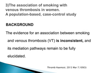 BACKGROUND
The evidence for an association between smoking
and venous thrombosis (VT) is inconsistent, and
its mediation pathways remain to be fully
elucidated.
Thromb Haemost. 2013 Mar 7;109(5)
 