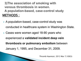  A population-based, case-control study was
conducted in healthcare system in Washington State.
 Cases were women aged 18-90 years who
experienced a validated incident deep vein
thrombosis or pulmonary embolism between
January 1, 1995, and December 31, 2009.
METHODS :
Thromb Haemost. 2013 Mar 7;109(5)
 